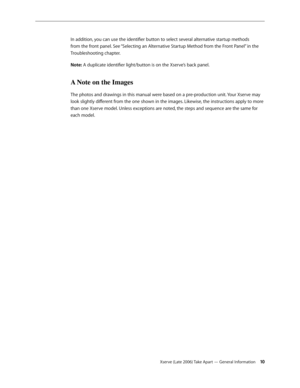 Page 10Xserve (Late 2006) Take Apart — General Information 10
In addition, you can use the identifier button to select several alternative startup methods 
from the front panel. See “Selecting an Alternative Startup Method from the Front Panel” in the 
Troubleshooting chapter.
Note: A duplicate identifier light/button is on the Xserve’s back panel.
A Note on the Images
The photos and drawings in this manual were based on a pre-production unit. Your Xserve may 
look slightly different from the one shown in the...