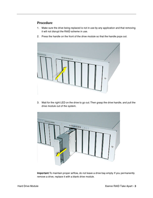 Page 11
 

Xserve RAID Take Apart - 
 
3
 
 Hard Drive Module
 
Procedure
 
1. Make sure the drive being replaced is not in use by any application and that removing it will not disrupt the RAID scheme in use. 
2. Press the handle on the front of the drive module so that the handle pops out.
3. Wait for the right LED on the drive to go out. Then grasp the drive handle, and pull the  drive module out of the system.
 
Important
 
:To maintain proper air ﬂow, do not leave a drive bay empty. If you permanently...