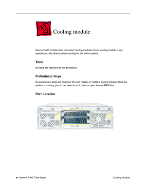 Page 14
 

6 - 
 
Xserve RAID Take Apart Cooling module
 
Cooling module
 
Xserve RAID includes two redundant cooling modules. If one cooling module is not 
operational, the other provides cooling for the entire system. 
 
Tools
 
No tools are required for this procedure.
 
Preliminary Steps
 
No preliminary steps are required. You can replace or install a cooling module while the 
system is running; you do not need to shut down or open Xserve RAID ﬁrst.
 
Part Location 