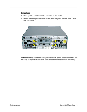 Page 15
 

Xserve RAID Take Apart - 
 
7
 
 Cooling module
 
Procedure
 
1. Press apart the two latches on the back of the cooling module.
2. Holding the cooling module by the latches, pull it straight out the back of the Xserve RAID enclosure. 
 
Important:
 
 When you remove a cooling module from the system, be sure to replace it with 
a working cooling module as soon as possible to prevent the system from overheating. 