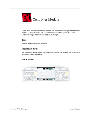 Page 16
 

8 - 
 
Xserve RAID Take Apart Controller Module
 
Controller Module
 
Xserve RAID includes two controller modules. The top controller manages the seven drive 
modules on the system’s left side (viewed from the front of the system); the bottom 
controller manages the seven drive modules on the right. 
 
Tools
 
No tools are required for this procedure.
 
Preliminary Steps
 
You must shut down the system, using the admin or monitoring software, before removing 
or installing a controller module.
 
Part...