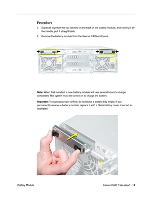 Page 19
 

Xserve RAID Take Apart - 
 
11
 
 Battery Module
 
Procedure
 
1. Squeeze together the two latches on the back of the battery module, and holding it by the handle, pull it straight back.
2. Remove the battery module from the Xserve RAID enclosure. 
 
Note:
 
 When  ﬁrst installed, a new battery module will take several hours to charge 
completely. The system must be turned on to charge the battery.
 
Important
 
:To maintain proper air ﬂow, do not leave a battery bay empty. If you 
permanently remove...