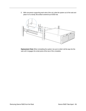 Page 21
Xserve RAID Take Apart - 13
 Removing Xserve RAID from the Rack 2. With one person supporting each side of the unit, slide the system out of the rack and 
place it on a sturdy,  ﬂat surface covered by an ESD mat.
Replacement Note:  When reinstalling the system, be sure to slide it all the way into the 
rack until it engages the small posts at the rear of the L-brackets. 