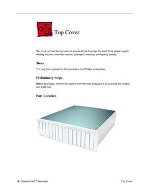 Page 22
14 - Xserve RAID Take Apart
 Top Cover
Top Cover
You must remove the top cover to access all parts except the hard drive, power supply, 
cooling module, controller module, processor, memory, and backup battery.
Tools
The only tool required for this procedure is a Phillips screwdriver.
Preliminary Steps
Before you begin, remove the system from the rack and place it on a sturdy, ﬂat surface 
and ESD mat.
Part Location 