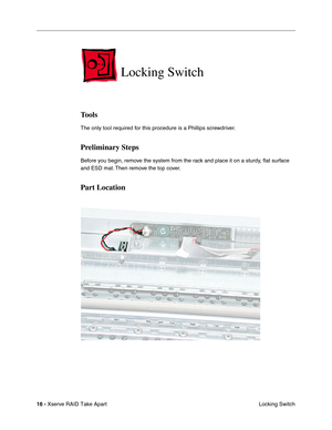 Page 24
16 - Xserve RAID Take Apart
 Locking Switch
Locking Switch
Tools
The only tool required for this procedure is a Phillips screwdriver.
Preliminary Steps
Before you begin, remove the system from the rack and place it on a sturdy, ﬂat surface 
and ESD mat. Then remove the top cover.
Part Location 