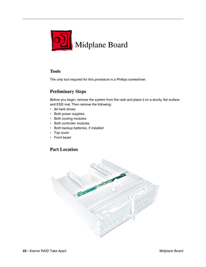 Page 30
22 - Xserve RAID Take Apart
 Midplane Board
Midplane Board
Tools
The only tool required for this procedure is a Phillips screwdriver.
Preliminary Steps
Before you begin, remove the system from the rack and place it on a sturdy, ﬂat surface 
and ESD mat. Then remove the following:
• All hard drives
• Both power supplies
• Both cooling modules
• Both controller modules
• Both backup batteries, if installed
• Top cover
• Front bezel
Part Location 