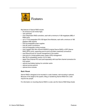 Page 4
 

2 - 
 
Xserve RAID Basics Features
 
Features
 
Key features of Xserve RAID include:
• 3U enclosure (5.25 inches high)
• rack optimized
• dual independent RAID controllers, each with a minimum of 128 megabytes \
(MB) of 
RAM cache
• up to 14 hot-swappable ATA-100 Apple Drive Modules, each with a minimum \
of 180  gigabyte (GB) capacity
• dual hot-swappable power supplies
• dual AC power connections
• dual hot-swappable cooling modules
• dual 2-gigabit (Gb) fibre channel HSSDC2 (original Xserve RAID)...