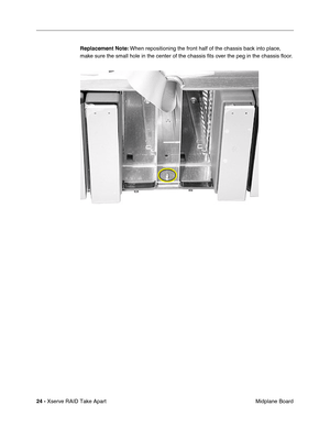 Page 32
 
24 -   
Xserve RAID Take Apart  Midplane Board 
Replacement Note:
 
 When repositioning the front half of the chassis back into place, 
make sure the small hole in the center of the chassis  ﬁts over the peg in the chassis  ﬂoor. 
