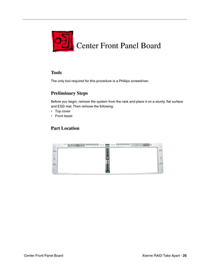 Page 33
 
Xserve RAID Take Apart -   
25
 
 Center Front Panel Board 
Center Front Panel Board 
Tools 
The only tool required for this procedure is a Phillips screwdriver. 
Preliminary Steps 
Before you begin, remove the system from the rack and place it on a sturdy, 
ﬂat surface 
and ESD mat. Then remove the following:
• Top cover
• Front bezel 
Part Location 