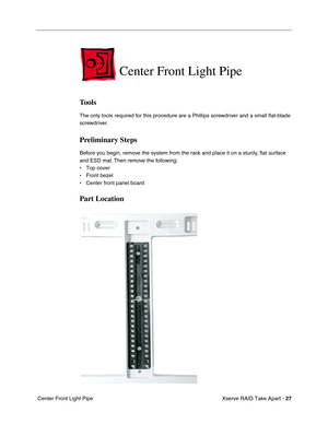 Page 35
 Xserve RAID Take Apart - 
 
27
 
 Center Front Light Pipe  Center Front Light Pipe 
Tools 
The only tools required for this procedure are a Phillips screwdriver and a small 
ﬂat-blade 
screwdriver. 
Preliminary Steps 
Before you begin, remove the system from the rack and place it on a sturdy, 
ﬂat surface 
and ESD mat. Then remove the following:
• Top cover
• Front bezel
• Center front panel board 
Part Location 