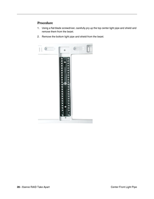 Page 36
 
28 -   
Xserve RAID Take Apart  Center Front Light Pipe 
Procedure 
1. Using a 
ﬂat-blade screwdriver, carefully pry up the top center light pipe and shield and 
remove them from the bezel. 
2. Remove the bottom light pipe and shield from the bezel. 