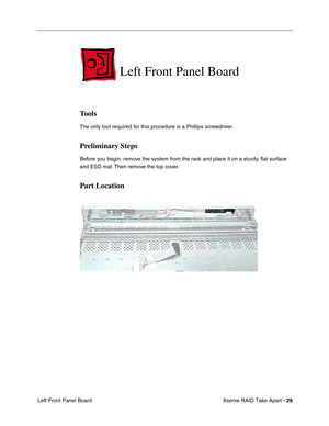 Page 37
 Xserve RAID Take Apart - 
 
29
 
 Left Front Panel Board  Left Front Panel Board 
Tools 
The only tool required for this procedure is a Phillips screwdriver. 
Preliminary Steps 
Before you begin, remove the system from the rack and place it on a sturdy, 
ﬂat surface 
and ESD mat. Then remove the top cover. 
Part Location 