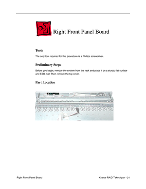 Page 39
 Xserve RAID Take Apart - 
 
31
 
 Right Front Panel Board  Right Front Panel Board 
Tools 
The only tool required for this procedure is a Phillips screwdriver. 
Preliminary Steps 
Before you begin, remove the system from the rack and place it on a sturdy, 
ﬂat surface 
and ESD mat. Then remove the top cover. 
Part Location 