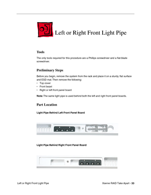 Page 41
 Xserve RAID Take Apart - 
 
33
 
 Left or Right Front Light Pipe 
Left or Right Front Light Pipe 
Tools 
The only tools required for this procedure are a Phillips screwdriver and a 
ﬂat-blade 
screwdriver. 
Preliminary Steps 
Before you begin, remove the system from the rack and place it on a sturdy, 
ﬂat surface 
and ESD mat. Then remove the following:
• Top cover
• Front bezel
• Right or left front panel board
 
Note:
 
 The same light pipe is used behind both the left and right front panel boards....