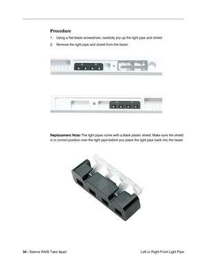 Page 42
 
34 -   
Xserve RAID Take Apart  Left or Right Front Light Pipe 
Procedure 
1. Using a 
ﬂat-blade screwdriver, carefully pry up the light pipe and shield. 
2. Remove the light pipe and shield from the bezel.
 
Replacement Note:
 
 The light pipes come with a black plastic shield. Make sure the shield 
is in correct position over the light pipe before you place the light pipe back into the bezel. 