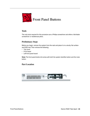 Page 43
 Xserve RAID Take Apart - 
 
35
 
 Front Panel Buttons 
Front Panel Buttons 
Tools 
The only tools required for this procedure are a Phillips screwdriver and either a 
ﬂat-blade 
screwdriver or needlenose pliers. 
Preliminary Steps 
Before you begin, remove the system from the rack and place it on a sturdy, 
ﬂat surface 
and ESD mat. Then remove the following:
• Top cover
• Front bezel
• Left front panel board
 
Note:
 
 The front panel button kit comes with both the system identi
ﬁer button and the...