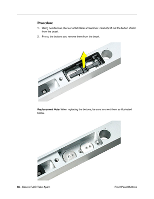 Page 44
 
36 -   
Xserve RAID Take Apart  Front Panel Buttons 
Procedure 
1. Using needlenose pliers or a 
ﬂat-blade screwdriver, carefully lift out the button shield 
from the bezel. 
2. Pry up the buttons and remove them from the bezel.
 
Replacement Note:
 
 When replacing the buttons, be sure to orient them as illustrated 
below. 