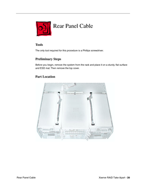 Page 47
 Xserve RAID Take Apart - 
 
39
 
 Rear Panel Cable 
Rear Panel Cable 
Tools 
The only tool required for this procedure is a Phillips screwdriver. 
Preliminary Steps 
Before you begin, remove the system from the rack and place it on a sturdy, 
ﬂat surface 
and ESD mat. Then remove the top cover. 
Part Location 