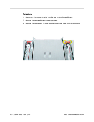 Page 50
 
42 -   
Xserve RAID Take Apart  Rear System ID Panel Board 
Procedure 
1. Disconnect the rear panel cable from the rear system ID panel board. 
2. Remove the two panel board mounting screws.
3. Remove the rear system ID panel board and its button cover from the enclosure. 