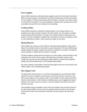 Page 6
 

4 - 
 
Xserve RAID Basics Features
 
Power Supplies
 
Xserve RAID includes two redundant power supplies, each with an AC power connection. 
When one power supply is not operational, the other provides power for the entire system. 
You can replace or install a power supply while the system is running. If one power supply 
is removed from the system, it must be reinstalled or replaced with a working one as soon 
as possible to prevent the drive modules from overheating.
 
Cooling modules
 
Xserve RAID...