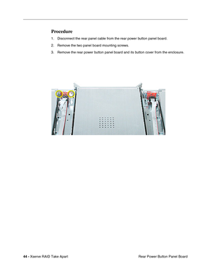 Page 52
 
44 -   
Xserve RAID Take Apart  Rear Power Button Panel Board 
Procedure 
1. Disconnect the rear panel cable from the rear power button panel board. 
2. Remove the two panel board mounting screws.
3. Remove the rear power button panel board and its button cover from the enclosure. 