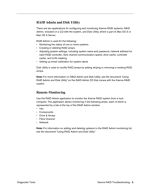 Page 58
Xserve RAID Troubleshooting - 5
 Diagnostic Tools
RAID Admin and Disk Utility
There are two applications for con ﬁguring and monitoring Xserve RAID systems: RAID 
Admin, included on a CD with the system, and Disk Utility, which is part of Mac OS X or 
Mac OS X Server.
RAID Admin is used for the following:
• Monitoring the status of one or more systems
• Creating or deleting RAID arrays
• Adjusting system settings, including system name and password, network a\
ddress for  each RAID controller, fibre...