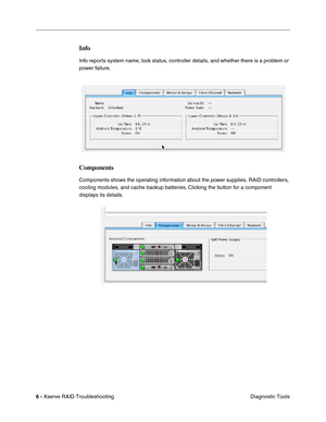 Page 59
6 - Xserve RAID Troubleshooting
 Diagnostic Tools
Info
Info reports system name, lock status, controller details, and whether there is a problem or 
power failure.
Components
Components shows the operating information about the power supplies, RAID controllers, 
cooling modules, and cache backup batteries. Clicking the button for a component 
displays its details.          
           