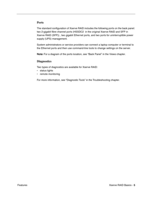 Page 7
 

Xserve RAID Basics - 
 
5
 
 Features
 
Ports
 
The standard conﬁguration of Xserve RAID includes the following ports on the back panel: 
two 2-gigabit  ﬁbre channel ports (HSSDC2  in the original Xserve RAID and SFP in 
Xserve RAID (SFP)) , two gigabit Ethernet ports, and two ports for uninterruptible power 
supply (UPS) management.
System administrators or service providers can connect a laptop computer or terminal to 
the Ethernet ports and then use command-line tools to change settings on the...
