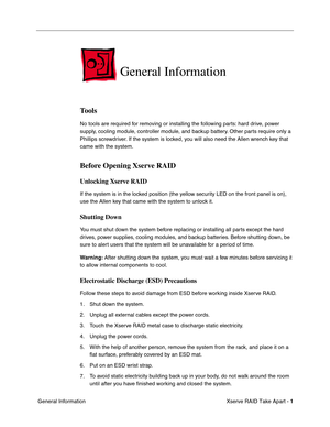 Page 9
 

Xserve RAID Take Apart - 
 
1
 
 General Information
 
General Information
 
Tools
 
No tools are required for removing or installing the following parts: hard drive, power 
supply, cooling module, controller module, and backup battery. Other parts require only a 
Phillips screwdriver. If the system is locked, you will also need the Allen wrench key that 
came with the system.
 
Before Opening Xserve RAID
 
Unlocking Xserve RAID
 
If the system is in the locked position (the yellow security LED on...