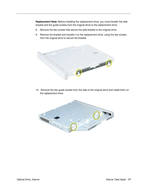 Page 19 
Xserve Take Apart -  
17  
 Optical Drive, Xserve 
Replacement Note: 
 Before installing the replacement drive, you must transfer the side 
bracket and the guide screws from the original drive to the replacement drive.
8. Remove the two screws that secure the side bracket to the original drive.
9. Remove the bracket and transfer it to the replacement drive, using the two screws 
from the original drive to secure the bracket. 
  
10.  Remove the two guide screws from the side of the original drive and...