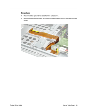 Page 25 
Xserve Take Apart -  
23 
 Optical Drive Cable  Procedure  1. Disconnect the optical drive cable from the optical drive.
2. Disconnect the cable from the drive interconnect board and remove the cable from the 
server. 