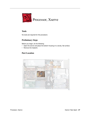 Page 29Xserve Take Apart - 27
 Processor, Xserve
Processor, Xserve
Tools
No tools are required for this procedure.
Preliminary Steps
Before you begin, do the following: 
¥ Open the server and place the bottom housing on a sturdy, flat surface.
¥ Remove the heatsink.
Part Location 