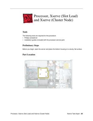 Page 31Xserve Take Apart - 29
 Processor, Xserve (Slot Load) and Xserve (Cluster Node)
Processor, Xserve (Slot Load) 
and Xserve (Cluster Node)
Tools
The following tools are required for this procedure
¥ Phillips screwdriver
¥ installation guides (included with the processor service part)
Preliminary Steps
Before you begin, open the server and place the bottom housing on a sturdy, ßat surface.
Part Location 
