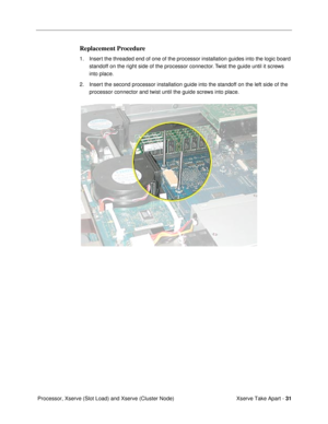 Page 33 
Xserve Take Apart -  
31  
 Processor, Xserve (Slot Load) and Xserve (Cluster Node)  Replacement Procedure  1. Insert the threaded end of one of the processor installation guides into the logic board 
standoff on the right side of the processor connector. Twist the guide until it screws 
into place. 
2. Insert the second processor installation guide into the standoff on the left side of the 
processor connector and twist until the guide screws into place. 