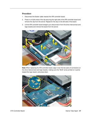 Page 39Xserve Take Apart - 37
 ATA Controller Board
Procedure
1. Disconnect the blower cable nearest the ATA controller board.
2. Press in on both ends of the clip securing the right side of the ATA controller board and 
remove the clip from the server. Repeat for the clip on the left side of the board.
3. Lift the ATA controller board straight up to disconnect it from the drive interconnect and 
logic boards and remove the board from the server.
Note: When replacing the ATA controller board, align it over the...