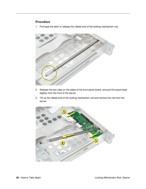 Page 4240 - Xserve Take Apart
 Locking Mechanism Rod, Xserve
Procedure
1. Pull back the latch to release the ribbed end of the locking mechanism rod.
2. Release the two clips on the sides of the front panel board, and pull the board back 
slightly from the front of the server.
3. Tilt up the ribbed end of the locking mechanism rod and remove the rod from the 
server. 