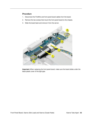Page 55Xserve Take Apart - 53
 Front Panel Board, Xserve (Slot Load) and Xserve (Cluster Node)
Procedure
1. Disconnect the FireWire and front panel board cables from the board.
2. Remove the two screws that mount the front panel board to the chassis.
3. Slide the board back and remove it from the server.
Important: When replacing the front panel board, make sure the board slides under the 
black plastic cover of the light pipe. 