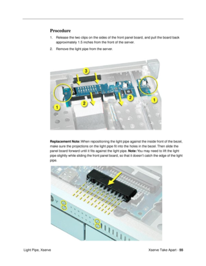 Page 57Xserve Take Apart - 55
 Light Pipe, Xserve
Procedure
1. Release the two clips on the sides of the front panel board, and pull the board back 
approximately 1.5 inches from the front of the server.
2. Remove the light pipe from the server.
Replacement Note: When repositioning the light pipe against the inside front of the bezel, 
make sure the projections on the light pipe Þt into the holes in the bezel. Then slide the 
panel board forward until it Þts against the light pipe. Note: You may need to lift...