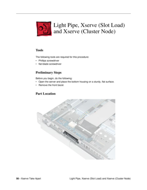 Page 5856 - Xserve Take Apart
 Light Pipe, Xserve (Slot Load) and Xserve (Cluster Node)
Light Pipe, Xserve (Slot Load) 
and Xserve (Cluster Node)
Tools
The following tools are required for this procedure:
¥ Phillips screwdriver
¥ flat-blade screwdriver
Preliminary Steps
Before you begin, do the following:
¥ Open the server and place the bottom housing on a sturdy, flat surface.
¥ Remove the front bezel.
Part Location 