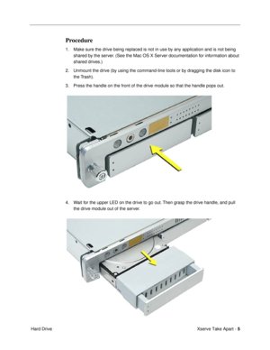 Page 7 
Xserve Take Apart -   
5  
 Hard Drive 
Procedure
 
1. Make sure the drive being replaced is not in use by any application and is not being 
shared by the server. (See the Mac OS X Server documentation for information about 
shared drives.)
2. Unmount the drive (by using the command-line tools or by dragging the disk icon to 
the Trash).
3. Press the handle on the front of the drive module so that the handle pops out.
4. Wait for the upper LED on the drive to go out. Then grasp the drive handle, and...