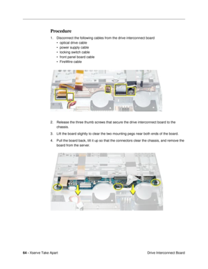 Page 6664 - Xserve Take Apart
 Drive Interconnect Board
Procedure
1. Disconnect the following cables from the drive interconnect board
¥ optical drive cable
¥ power supply cable
¥ locking switch cable
¥ front panel board cable
¥ FireWire cable
2. Release the three thumb screws that secure the drive interconnect board to the 
chassis.
3. Lift the board slightly to clear the two mounting pegs near both ends of the board.
4. Pull the board back, tilt it up so that the connectors clear the chassis, and remove the...