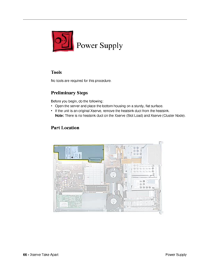 Page 6866 - Xserve Take Apart
 Power Supply
Power Supply
Tools
No tools are required for this procedure.
Preliminary Steps
Before you begin, do the following:
¥ Open the server and place the bottom housing on a sturdy, flat surface. 
¥ If the unit is an original Xserve, remove the heatsink duct from the heatsink.
Note: There is no heatsink duct on the Xserve (Slot Load) and Xserve (Cluster Node).
Part Location 