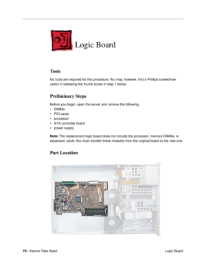 Page 7270 - Xserve Take Apart
 Logic Board
Logic Board
Tools
No tools are required for this procedure. You may, however, Þnd a Phillips screwdriver 
useful in releasing the thumb screw in step 1 below.
Preliminary Steps
Before you begin, open the server and remove the following.
¥ DIMMs
¥ PCI cards
¥ processor
¥ ATA controller board
¥ power supply
Note: The replacement logic board does not include the processor, memory DIMMs, or 
expansion cards. You must transfer these modules from the original board to the...