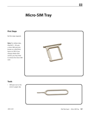 Page 107iPad Take Apart — Micro-SIM Tray 107 2010-12-09
First Steps
No first steps required.
Note: For cellular data, 
iPad Wi-Fi + 3G uses 
a micro-SIM card, also 
known as a third form 
factor (or 3FF). If you 
change cellular data 
carriers, you may need 
to remove the micro-SIM 
card.
Tools
• SIM eject tool or the 
end of a paper clip
Micro-SIM Tray  