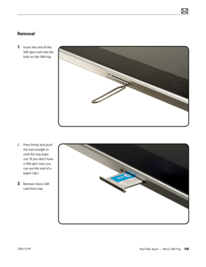 Page 108iPad Take Apart — Micro-SIM Tray 108 2010-12-09
Removal
1 Insert the end of the 
SIM eject tool into the 
hole on the SIM tray.
2. Press firmly and push 
the tool straight in 
until the tray pops 
out. (If you don’t have 
a SIM eject tool, you 
can use the end of a 
paper clip.)
3 Remove micro-SIM 
card from tray.  