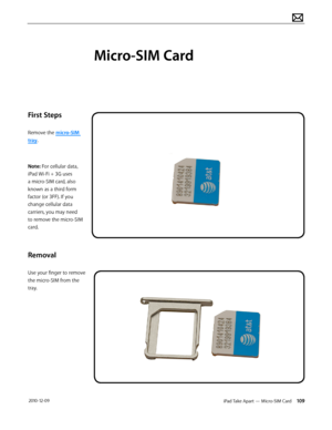 Page 109iPad Take Apart — Micro-SIM Card 109 2010-12-09
First Steps
Remove the micro-SIM 
tray. 
Note: For cellular data, 
iPad Wi-Fi + 3G uses 
a micro-SIM card, also 
known as a third form 
factor (or 3FF). If you 
change cellular data 
carriers, you may need 
to remove the micro-SIM 
card.
Removal
Use your finger to remove 
the micro-SIM from the 
tray.
Micro-SIM Card  