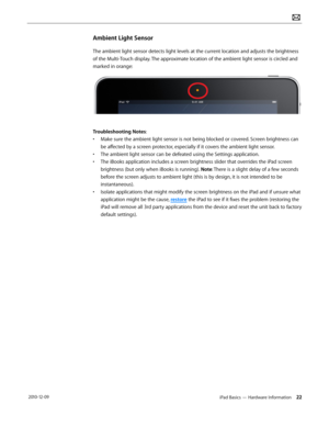 Page 22iPad Basics — Hardware Information 22 2010-12-09
Ambient Light Sensor
The ambient light sensor detects light levels at the current location and adjusts the brightness 
of the Multi-Touch display. The approximate location of the ambient light sensor is circled and 
marked in orange:
Troubleshooting Notes: 
• Make sure the ambient light sensor is not being blocked or covered. Screen brightness can 
be affected by a screen protector, especially if it covers the ambient light sensor. 
• The ambient light...
