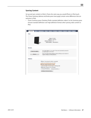 Page 27iPad Basics — Software Information 27 2010-12-09
Syncing Content
Set up and sync content to iPad in iTunes the same way you would iPhone or iPod touch. 
The iTunes Summary (below) and Books pane (next page) contain some differences that are 
exclusive to iPad.
• iTunes Summary pane: Checking “Prefer standard definition videos” on the Summary pane 
chooses standard definition over high definition formats when syncing video content to 
iPad.  