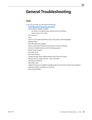 Page 30iPad General Troubleshooting — Tools 30 2010-12-09
General Troubleshooting
Tools
To use and test iPad, you will need the following:
• Visual Mechanical Inspection instructions
• Latest software updates installed:
 -Use iTunes to install the latest version of the iOS software 
 -iTunes version 10.1 or later
• Wi-Fi network
• Dock
• 30-pin to USB cable (iPod/iPhone 30-pin USB cable is interchangeable)
• Keyboard Dock
• iPad 10W USB Power Adapter 
• Camera Connection Kit (Camera Connector and SD Card...