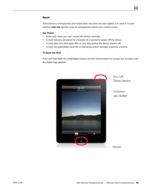 Page 44iPad General Troubleshooting — Effective iPad Troubleshooting 44 2010-12-09
Reset
If the device is unresponsive and restart does not work, the next option is to reset it. A reset 
resolves only one specific issue: an unresponsive device you cannot restart.
Key Points:
• Reset only when you can’t restart the device normally.
• A reset removes all power for a fraction of a second to power off the device.
• A reset does not close open files or save data before the device powers off.
• A reset can...